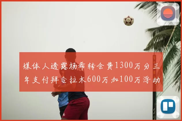 媒体人透露杨希转会费1300万分三年支付拜合拉木600万加100万浮动