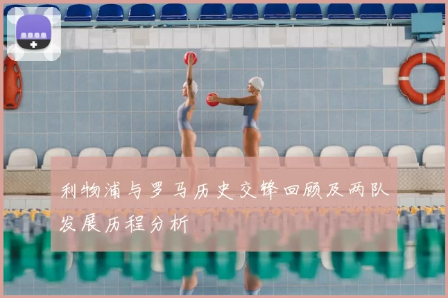 利物浦与罗马历史交锋回顾及两队发展历程分析