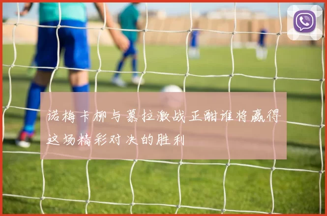 诺梅卡柳与慕拉激战正酣谁将赢得这场精彩对决的胜利