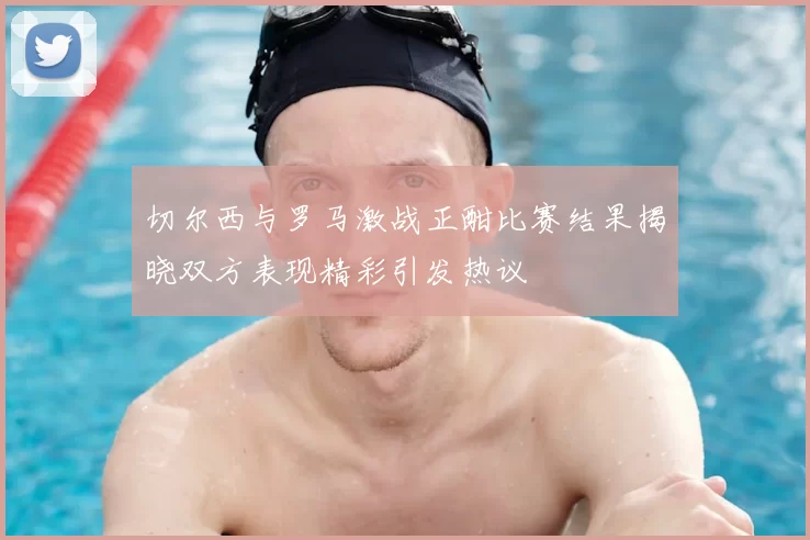 切尔西与罗马激战正酣比赛结果揭晓双方表现精彩引发热议