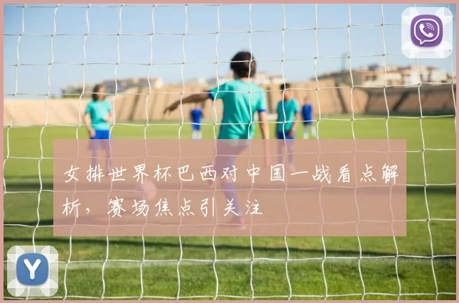 女排世界杯巴西对中国一战看点解析，赛场焦点引关注