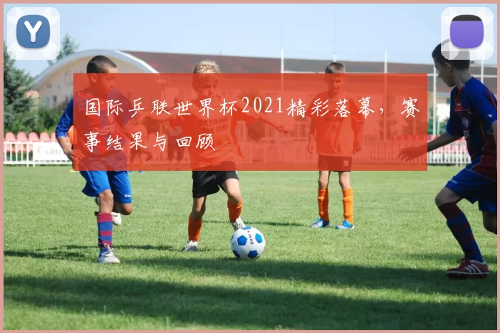 国际乒联世界杯2021精彩落幕,赛事结果与回顾