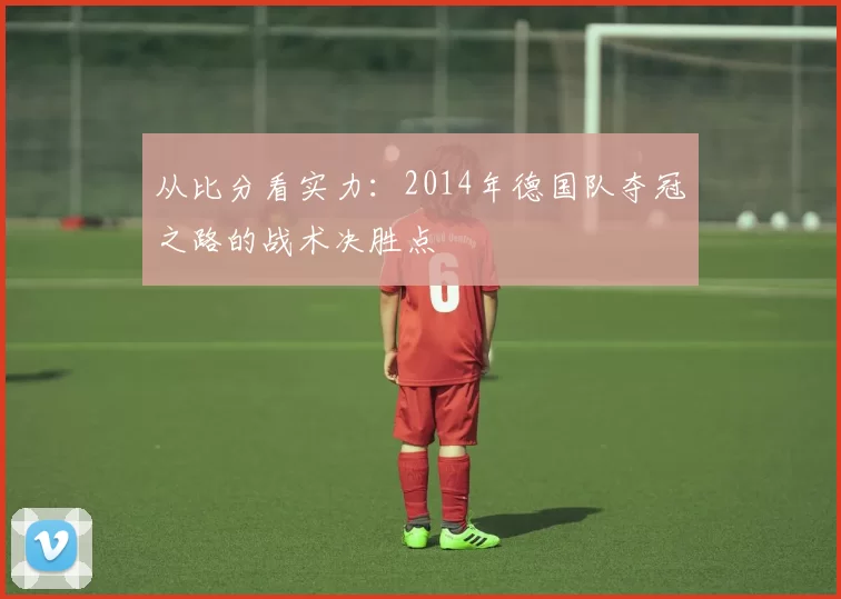 从比分看实力：2014年德国队夺冠之路的战术决胜点