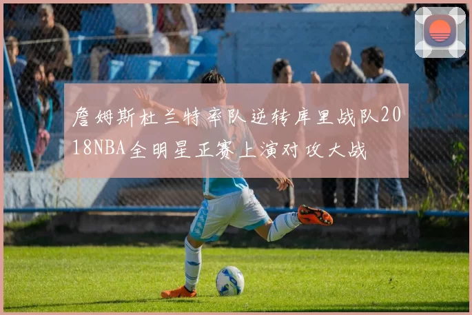 詹姆斯杜兰特率队逆转库里战队2018NBA全明星正赛上演对攻大战