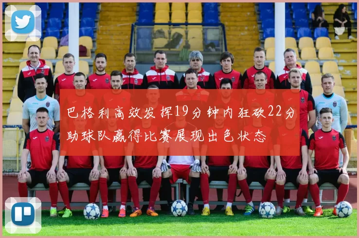 巴格利高效发挥19分钟内狂砍22分助球队赢得比赛展现出色状态