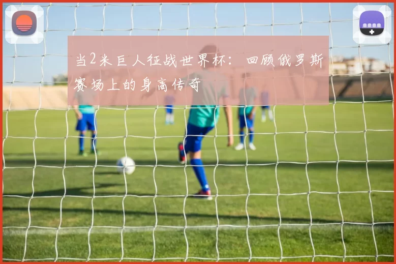 当2米巨人征战世界杯：回顾俄罗斯赛场上的身高传奇