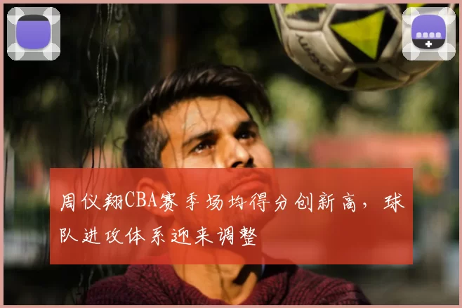 周仪翔CBA赛季场均得分创新高，球队进攻体系迎来调整