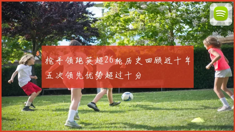 枪手领跑英超26轮历史回顾近十年五次领先优势超过十分