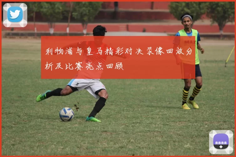 利物浦与皇马精彩对决录像回放分析及比赛亮点回顾