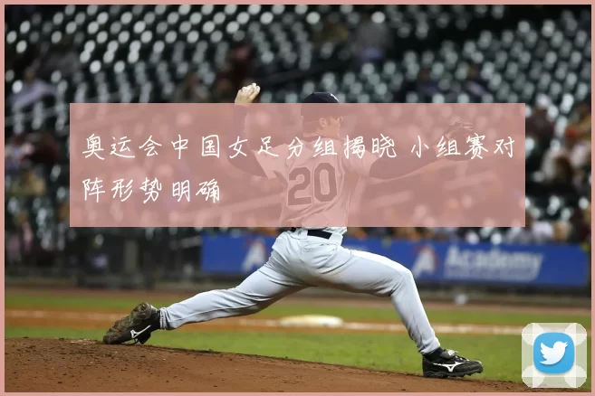 奥运会中国女足分组揭晓 小组赛对阵形势明确