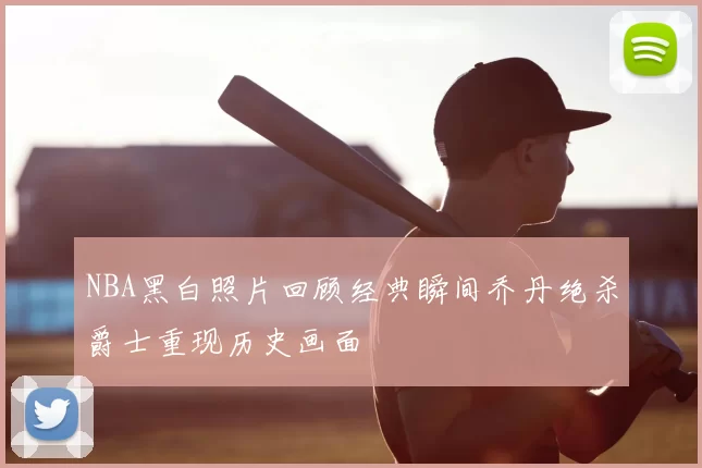 NBA黑白照片回顾经典瞬间乔丹绝杀爵士重现历史画面