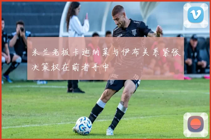 米兰老板卡迪纳莱与伊布关系紧张决策权在前者手中